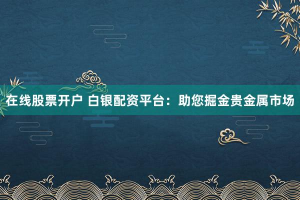 在线股票开户 白银配资平台:助您掘金贵金属市场