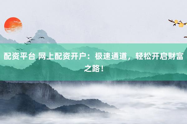 配资平台 网上配资开户：极速通道，轻松开启财富之路！