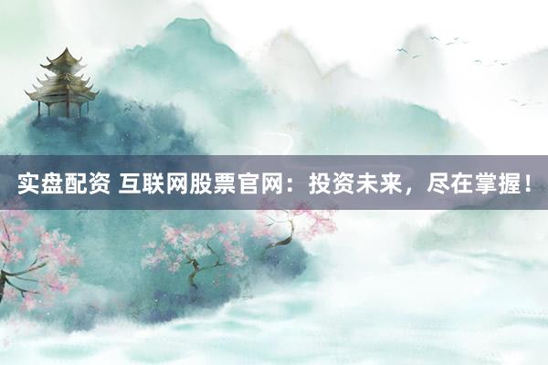 实盘配资 互联网股票官网:投资未来,尽在掌握!