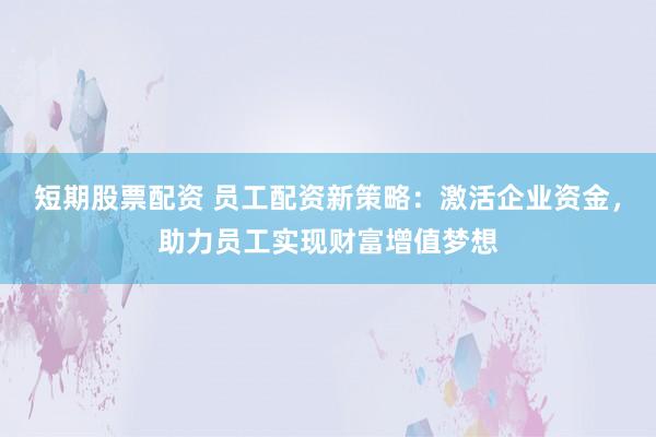 短期股票配资 员工配资新策略：激活企业资金，助力员工实现财富增值梦想