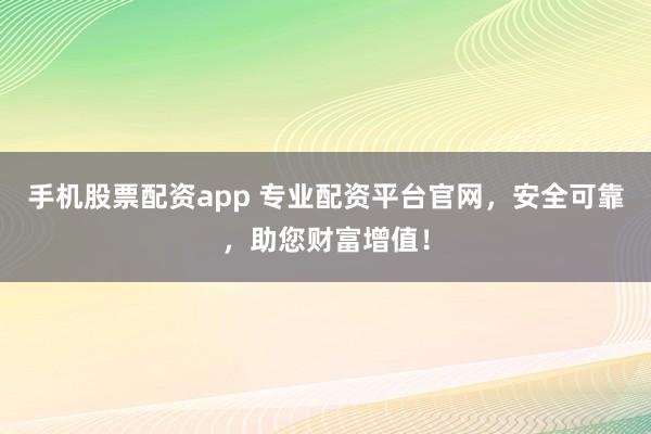手机股票配资app 专业配资平台官网,安全可靠,助您财富增值!