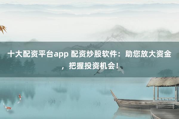十大配资平台app 配资炒股软件:助您放大资金,把握投资机会!