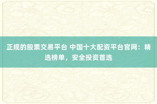 正规的股票交易平台 中国十大配资平台官网:精选榜单,安全投资首选