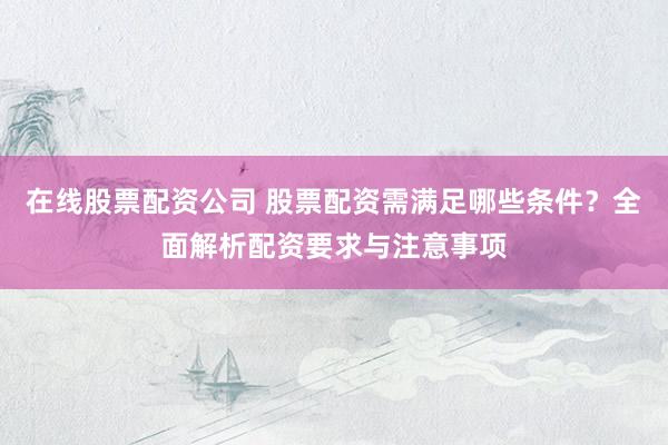 在线股票配资公司 股票配资需满足哪些条件？全面解析配资要求与注意事项