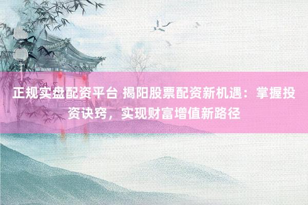 正规实盘配资平台 揭阳股票配资新机遇:掌握投资诀窍,实现财富增值新路径