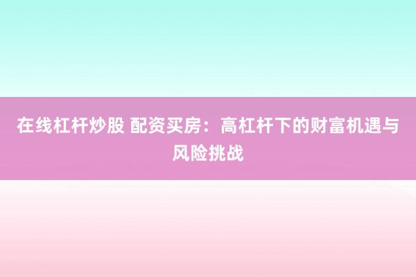 在线杠杆炒股 配资买房：高杠杆下的财富机遇与风险挑战