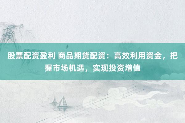 股票配资盈利 商品期货配资:高效利用资金,把握市场机遇,实现投资增值