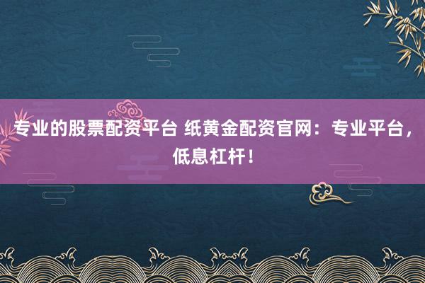 专业的股票配资平台 纸黄金配资官网:专业平台,低息杠杆!
