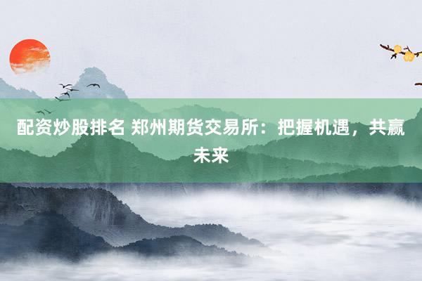 配资炒股排名 郑州期货交易所:把握机遇,共赢未来