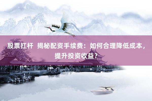 股票扛杆  揭秘配资手续费：如何合理降低成本，提升投资收益？