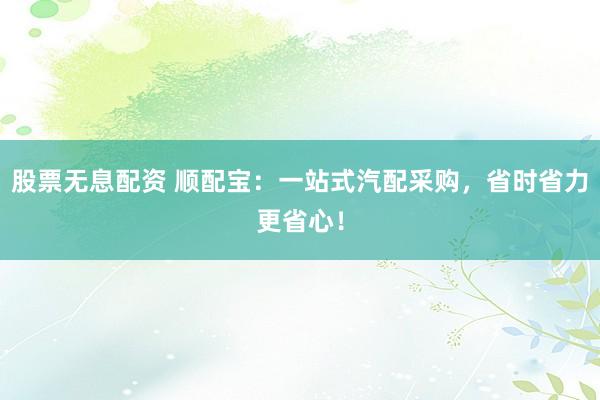 股票无息配资 顺配宝:一站式汽配采购,省时省力更省心!