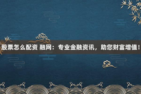 股票怎么配资 融网:专业金融资讯,助您财富增值!