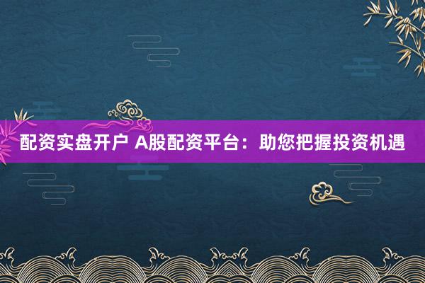 配资实盘开户 A股配资平台：助您把握投资机遇