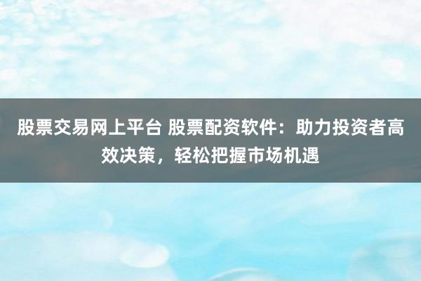 股票交易网上平台 股票配资软件：助力投资者高效决策，轻松把握市场机遇