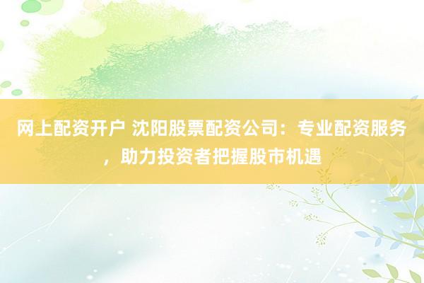网上配资开户 沈阳股票配资公司：专业配资服务，助力投资者把握股市机遇