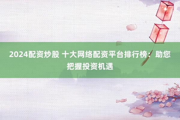 2024配资炒股 十大网络配资平台排行榜:助您把握投资机遇