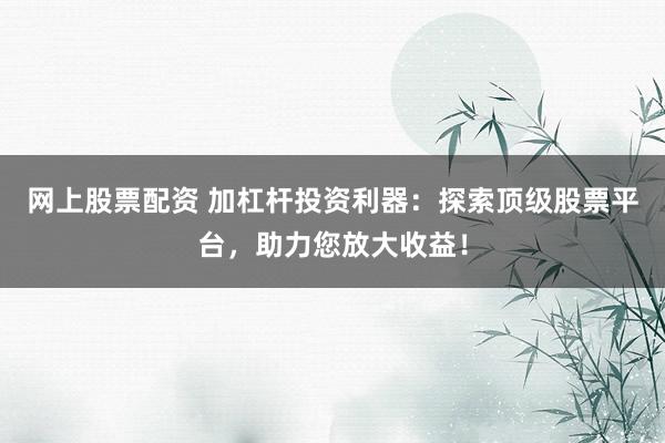 网上股票配资 加杠杆投资利器：探索顶级股票平台，助力您放大收益！