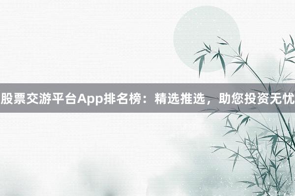 股票交游平台App排名榜：精选推选，助您投资无忧