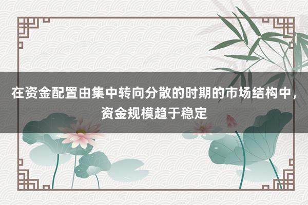 在资金配置由集中转向分散的时期的市场结构中，资金规模趋于稳定