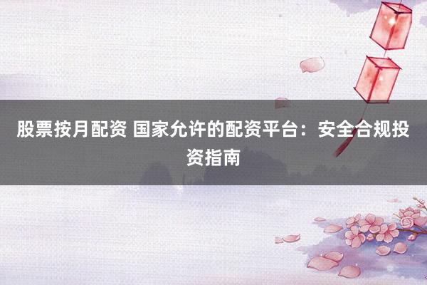 股票按月配资 国家允许的配资平台:安全合规投资指南