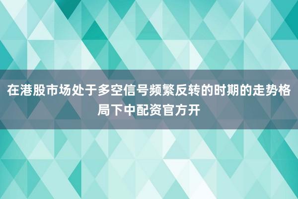 在港股市场处于多空信号频繁反转的时期的走势格局下中配资官方开