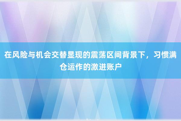 在风险与机会交替显现的震荡区间背景下，习惯满仓运作的激进账户