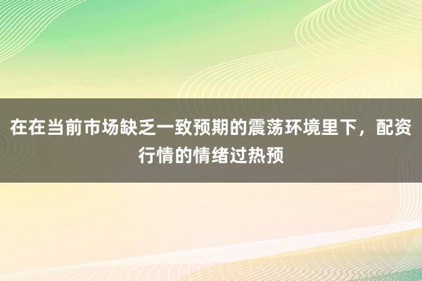 在在当前市场缺乏一致预期的震荡环境里下，配资行情的情绪过热预