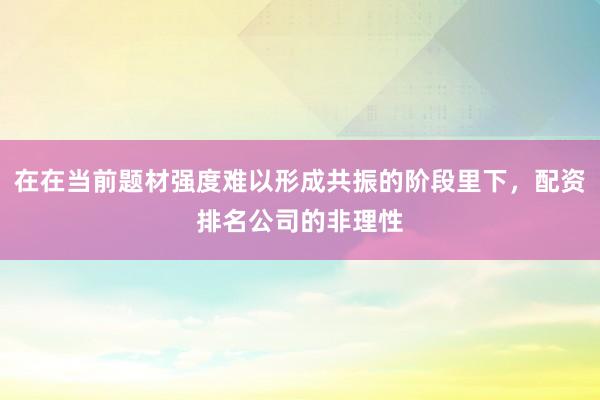 在在当前题材强度难以形成共振的阶段里下，配资排名公司的非理性