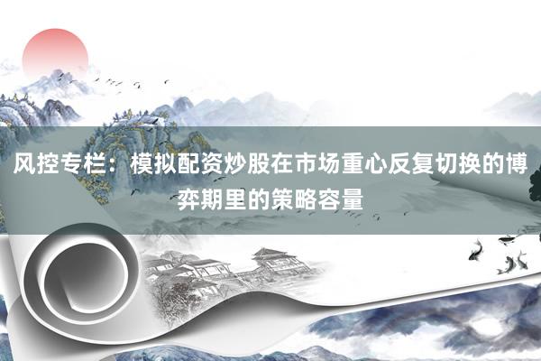 风控专栏：模拟配资炒股在市场重心反复切换的博弈期里的策略容量