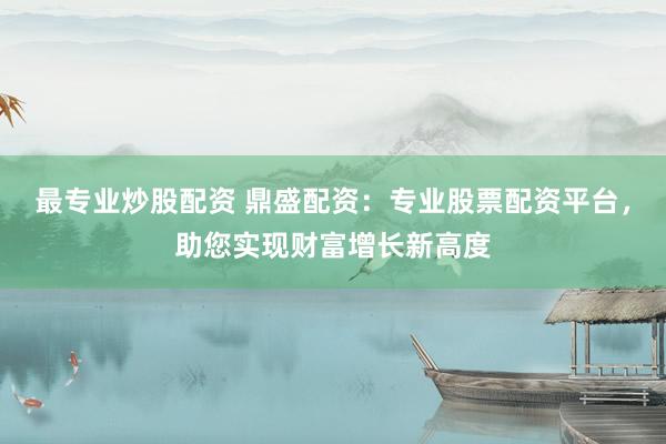 最专业炒股配资 鼎盛配资:专业股票配资平台,助您实现财富增长新高度