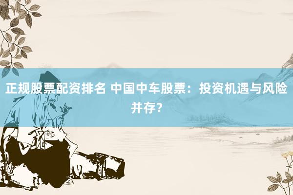 正规股票配资排名 中国中车股票：投资机遇与风险并存？