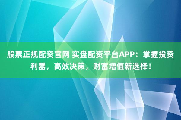 股票正规配资官网 实盘配资平台APP：掌握投资利器，高效决策，财富增值新选择！