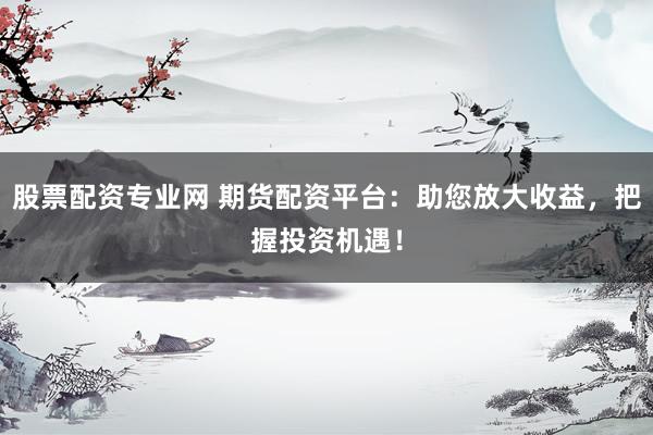 股票配资专业网 期货配资平台：助您放大收益，把握投资机遇！