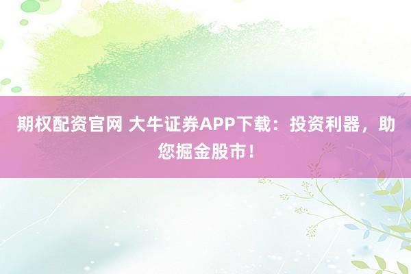 期权配资官网 大牛证券APP下载：投资利器，助您掘金股市！