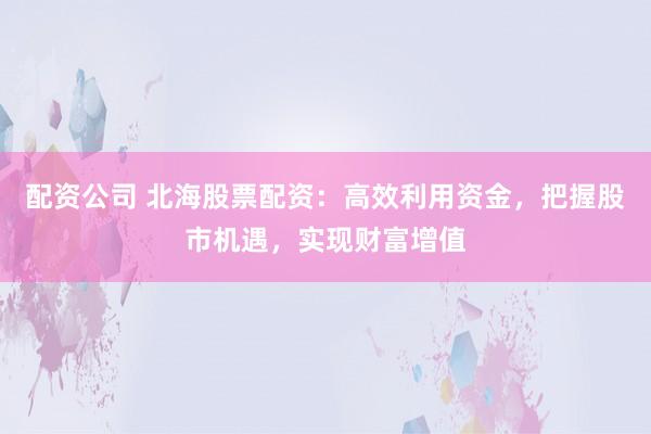 配资公司 北海股票配资:高效利用资金,把握股市机遇,实现财富增值