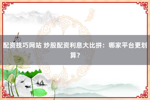 配资技巧网站 炒股配资利息大比拼:哪家平台更划算?
