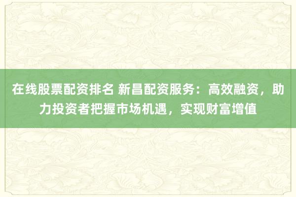 在线股票配资排名 新昌配资服务:高效融资,助力投资者把握市场机遇,实现财富增值