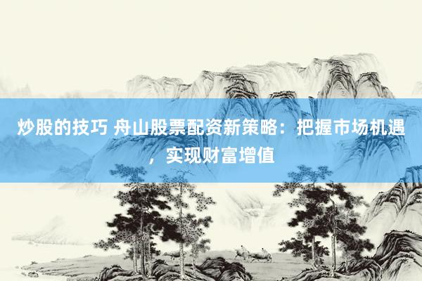 炒股的技巧 舟山股票配资新策略：把握市场机遇，实现财富增值