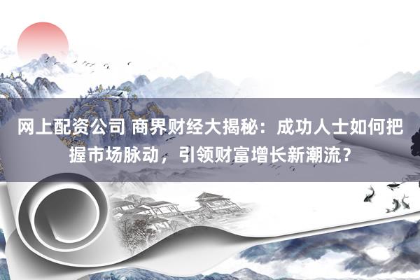 网上配资公司 商界财经大揭秘：成功人士如何把握市场脉动，引领财富增长新潮流？