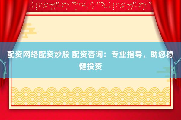 配资网络配资炒股 配资咨询：专业指导，助您稳健投资