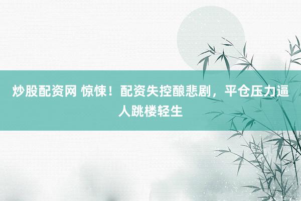 炒股配资网 惊悚！配资失控酿悲剧，平仓压力逼人跳楼轻生