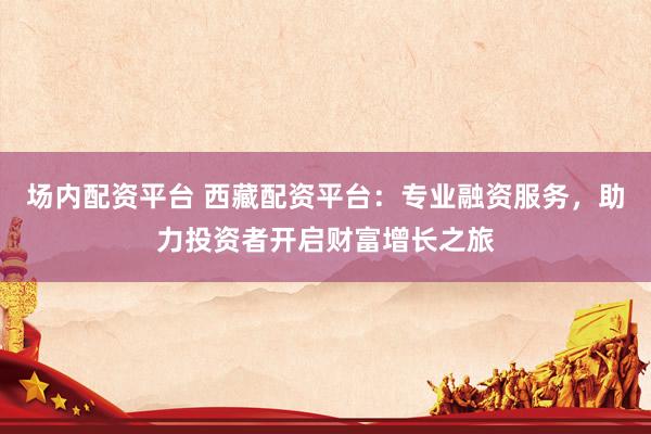 场内配资平台 西藏配资平台：专业融资服务，助力投资者开启财富增长之旅