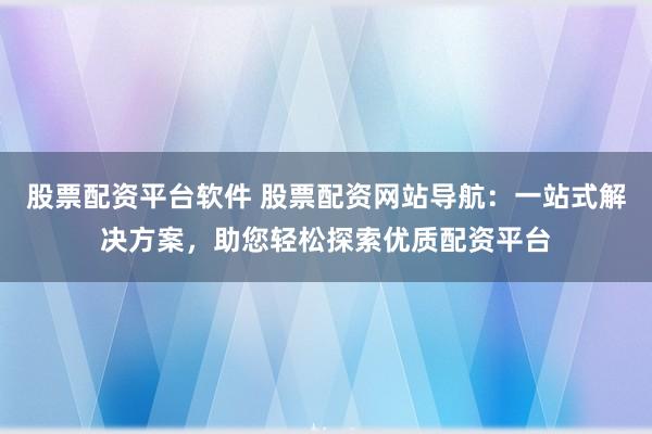 股票配资平台软件 股票配资网站导航：一站式解决方案，助您轻松探索优质配资平台