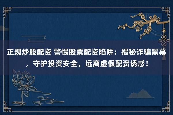 正规炒股配资 警惕股票配资陷阱：揭秘诈骗黑幕，守护投资安全，远离虚假配资诱惑！