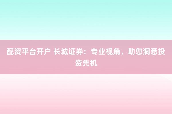 配资平台开户 长城证券：专业视角，助您洞悉投资先机