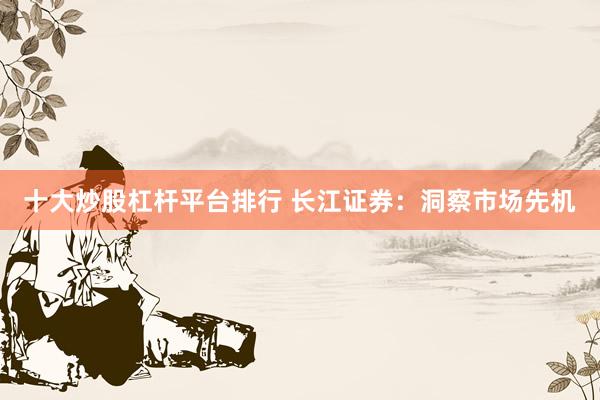 十大炒股杠杆平台排行 长江证券：洞察市场先机