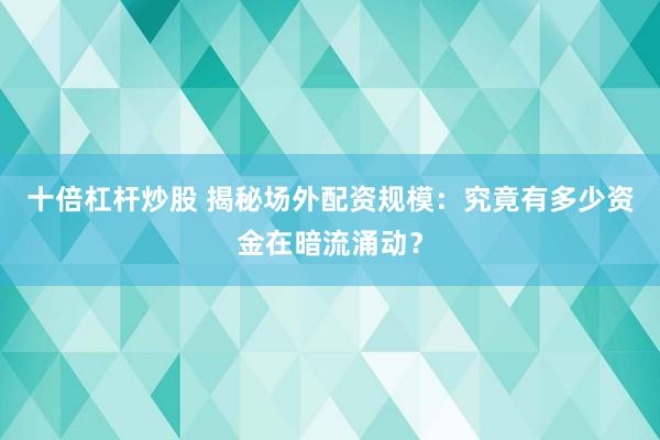 十倍杠杆炒股 揭秘场外配资规模：究竟有多少资金在暗流涌动？