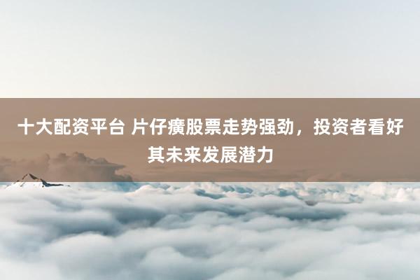 十大配资平台 片仔癀股票走势强劲，投资者看好其未来发展潜力