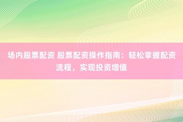 场内股票配资 股票配资操作指南：轻松掌握配资流程，实现投资增值