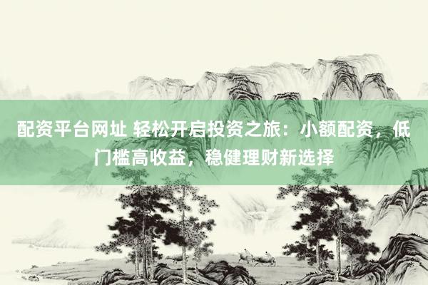 配资平台网址 轻松开启投资之旅：小额配资，低门槛高收益，稳健理财新选择